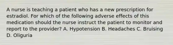 A nurse is teaching a patient who has a new prescription for estradiol. For which of the following adverse effects of this medication should the nurse instruct the patient to monitor and report to the provider? A. Hypotension B. Headaches C. Bruising D. Oliguria