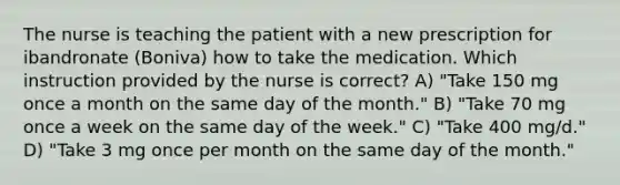 The nurse is teaching the patient with a new prescription for ibandronate (Boniva) how to take the medication. Which instruction provided by the nurse is correct? A) "Take 150 mg once a month on the same day of the month." B) "Take 70 mg once a week on the same day of the week." C) "Take 400 mg/d." D) "Take 3 mg once per month on the same day of the month."