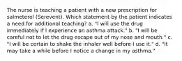 The nurse is teaching a patient with a new prescription for salmeterol (Serevent). Which statement by the patient indicates a need for additional teaching? a. "I will use the drug immediately if I experience an asthma attack." b. "I will be careful not to let the drug escape out of my nose and mouth." c. "I will be certain to shake the inhaler well before I use it." d. "It may take a while before I notice a change in my asthma."