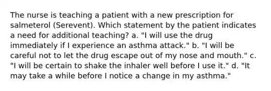 The nurse is teaching a patient with a new prescription for salmeterol (Serevent). Which statement by the patient indicates a need for additional teaching? a. "I will use the drug immediately if I experience an asthma attack." b. "I will be careful not to let the drug escape out of my nose and mouth." c. "I will be certain to shake the inhaler well before I use it." d. "It may take a while before I notice a change in my asthma."