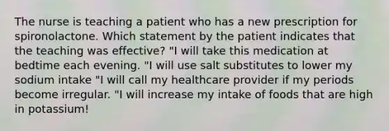 The nurse is teaching a patient who has a new prescription for spironolactone. Which statement by the patient indicates that the teaching was effective? "I will take this medication at bedtime each evening. "I will use salt substitutes to lower my sodium intake "I will call my healthcare provider if my periods become irregular. "I will increase my intake of foods that are high in potassium!