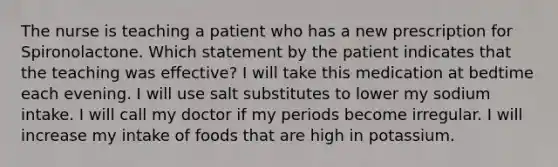 The nurse is teaching a patient who has a new prescription for Spironolactone. Which statement by the patient indicates that the teaching was effective? I will take this medication at bedtime each evening. I will use salt substitutes to lower my sodium intake. I will call my doctor if my periods become irregular. I will increase my intake of foods that are high in potassium.