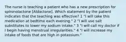 The nurse is teaching a patient who has a new prescription for spironolactone [Aldactone]. Which statement by the patient indicates that the teaching was effective? 1 "I will take this medication at bedtime each evening." 2 "I will use salt substitutes to lower my sodium intake." 3 "I will call my doctor if I begin having menstrual irregularities." 4 "I will increase my intake of foods that are high in potassium."