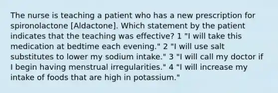 The nurse is teaching a patient who has a new prescription for spironolactone [Aldactone]. Which statement by the patient indicates that the teaching was effective? 1 "I will take this medication at bedtime each evening." 2 "I will use salt substitutes to lower my sodium intake." 3 "I will call my doctor if I begin having menstrual irregularities." 4 "I will increase my intake of foods that are high in potassium."