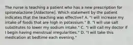 The nurse is teaching a patient who has a new prescription for spironolactone [Aldactone]. Which statement by the patient indicates that the teaching was effective? A. "I will increase my intake of foods that are high in potassium." B. "I will use salt substitutes to lower my sodium intake." C. "I will call my doctor if I begin having menstrual irregularities." D. "I will take this medication at bedtime each evening."