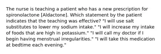 The nurse is teaching a patient who has a new prescription for spironolactone [Aldactone]. Which statement by the patient indicates that the teaching was effective? "I will use salt substitutes to lower my sodium intake." "I will increase my intake of foods that are high in potassium." "I will call my doctor if I begin having menstrual irregularities." "I will take this medication at bedtime each evening."