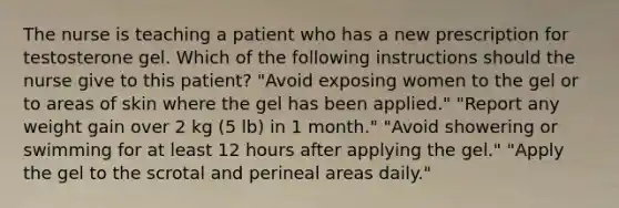 The nurse is teaching a patient who has a new prescription for testosterone gel. Which of the following instructions should the nurse give to this patient? "Avoid exposing women to the gel or to areas of skin where the gel has been applied." "Report any weight gain over 2 kg (5 lb) in 1 month." "Avoid showering or swimming for at least 12 hours after applying the gel." "Apply the gel to the scrotal and perineal areas daily."