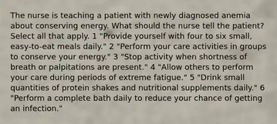 The nurse is teaching a patient with newly diagnosed anemia about conserving energy. What should the nurse tell the patient? Select all that apply. 1 "Provide yourself with four to six small, easy-to-eat meals daily." 2 "Perform your care activities in groups to conserve your energy." 3 "Stop activity when shortness of breath or palpitations are present." 4 "Allow others to perform your care during periods of extreme fatigue." 5 "Drink small quantities of protein shakes and nutritional supplements daily." 6 "Perform a complete bath daily to reduce your chance of getting an infection."