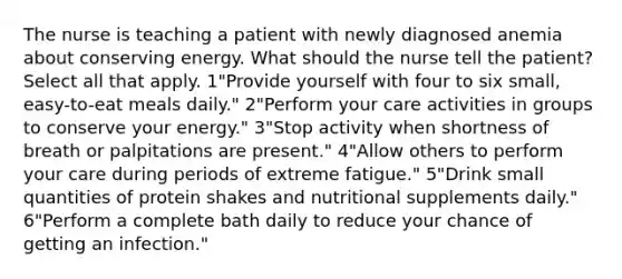 The nurse is teaching a patient with newly diagnosed anemia about conserving energy. What should the nurse tell the patient? Select all that apply. 1"Provide yourself with four to six small, easy-to-eat meals daily." 2"Perform your care activities in groups to conserve your energy." 3"Stop activity when shortness of breath or palpitations are present." 4"Allow others to perform your care during periods of extreme fatigue." 5"Drink small quantities of protein shakes and nutritional supplements daily." 6"Perform a complete bath daily to reduce your chance of getting an infection."