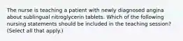 The nurse is teaching a patient with newly diagnosed angina about sublingual nitroglycerin tablets. Which of the following nursing statements should be included in the teaching session? (Select all that apply.)