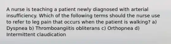 A nurse is teaching a patient newly diagnosed with arterial insufficiency. Which of the following terms should the nurse use to refer to leg pain that occurs when the patient is walking? a) Dyspnea b) Thromboangiitis obliterans c) Orthopnea d) Intermittent claudication