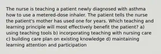 The nurse is teaching a patient newly diagnosed with asthma how to use a metered-dose inhaler. The patient tells the nurse the patient's mother has used one for years. Which teaching and learning principle will most effectively benefit the patient? a) using teaching tools b) incorporating teaching with nursing care c) building care plan on existing knowledge d) maintaining learning attention and participation