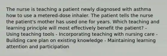 The nurse is teaching a patient newly diagnosed with asthma how to use a metered-dose inhaler. The patient tells the nurse the patient's mother has used one for years. Which teaching and learning principle will most effectively benefit the patient? - Using teaching tools - Incorporating teaching with nursing care - Building care plan on existing knowledge - Maintaining learning attention and participation