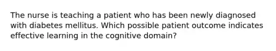 The nurse is teaching a patient who has been newly diagnosed with diabetes mellitus. Which possible patient outcome indicates effective learning in the cognitive domain?