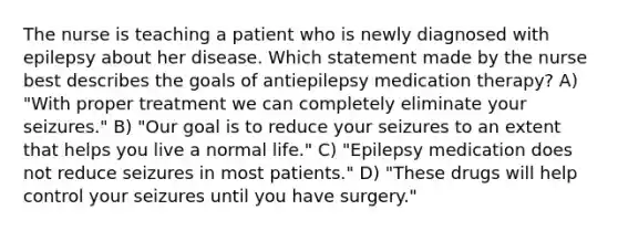 The nurse is teaching a patient who is newly diagnosed with epilepsy about her disease. Which statement made by the nurse best describes the goals of antiepilepsy medication therapy? A) "With proper treatment we can completely eliminate your seizures." B) "Our goal is to reduce your seizures to an extent that helps you live a normal life." C) "Epilepsy medication does not reduce seizures in most patients." D) "These drugs will help control your seizures until you have surgery."