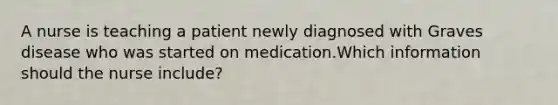 A nurse is teaching a patient newly diagnosed with Graves disease who was started on medication.Which information should the nurse include?