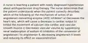 A nurse is teaching a patient with newly diagnosed hypertension about antihypertensive drug therapy. The nurse determines that the patient understands when the patient correctly describes which of the following as the mechanism of action of an angiotensin-converting enzyme (ACE) inhibitor? a) Decreases the heart rate, which will cause a decrease in cardiac output b) Inhibit the movement of calcium into cardiac and vascular smooth muscle c) Decreases vascular volume by suppressing renal reabsorption of sodium d) Inhibition of the conversion of angiotensin I to angiotensin II, decreasing angiotensin II levels and reducing its effect on vasoconstriction