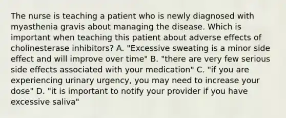 The nurse is teaching a patient who is newly diagnosed with myasthenia gravis about managing the disease. Which is important when teaching this patient about adverse effects of cholinesterase inhibitors? A. "Excessive sweating is a minor side effect and will improve over time" B. "there are very few serious side effects associated with your medication" C. "if you are experiencing urinary urgency, you may need to increase your dose" D. "it is important to notify your provider if you have excessive saliva"