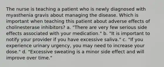 The nurse is teaching a patient who is newly diagnosed with myasthenia gravis about managing the disease. Which is important when teaching this patient about adverse effects of cholinesterase inhibitors? a. "There are very few serious side effects associated with your medication." b. "It is important to notify your provider if you have excessive saliva." c. "If you experience urinary urgency, you may need to increase your dose." d. "Excessive sweating is a minor side effect and will improve over time."