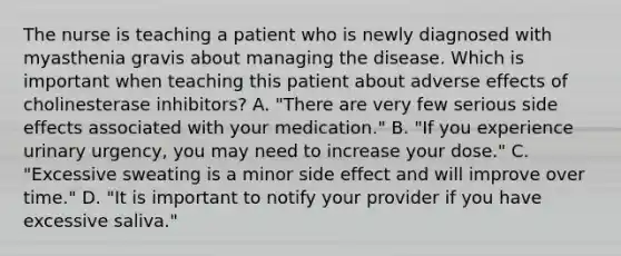 The nurse is teaching a patient who is newly diagnosed with myasthenia gravis about managing the disease. Which is important when teaching this patient about adverse effects of cholinesterase inhibitors? A. "There are very few serious side effects associated with your medication." B. "If you experience urinary urgency, you may need to increase your dose." C. "Excessive sweating is a minor side effect and will improve over time." D. "It is important to notify your provider if you have excessive saliva."