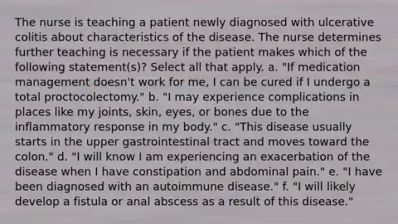 The nurse is teaching a patient newly diagnosed with ulcerative colitis about characteristics of the disease. The nurse determines further teaching is necessary if the patient makes which of the following statement(s)? Select all that apply. a. "If medication management doesn't work for me, I can be cured if I undergo a total proctocolectomy." b. "I may experience complications in places like my joints, skin, eyes, or bones due to the inflammatory response in my body." c. "This disease usually starts in the upper gastrointestinal tract and moves toward the colon." d. "I will know I am experiencing an exacerbation of the disease when I have constipation and abdominal pain." e. "I have been diagnosed with an autoimmune disease." f. "I will likely develop a fistula or anal abscess as a result of this disease."