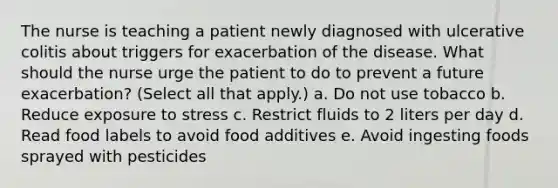 The nurse is teaching a patient newly diagnosed with ulcerative colitis about triggers for exacerbation of the disease. What should the nurse urge the patient to do to prevent a future exacerbation? (Select all that apply.) a. Do not use tobacco b. Reduce exposure to stress c. Restrict fluids to 2 liters per day d. Read food labels to avoid food additives e. Avoid ingesting foods sprayed with pesticides