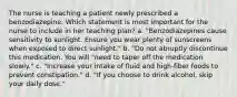 The nurse is teaching a patient newly prescribed a benzodiazepine. Which statement is most important for the nurse to include in her teaching plan? a. "Benzodiazepines cause sensitivity to sunlight. Ensure you wear plenty of sunscreens when exposed to direct sunlight." b. "Do not abruptly discontinue this medication. You will "need to taper off the medication slowly." c. "Increase your intake of fluid and high-fiber foods to prevent constipation." d. "If you choose to drink alcohol, skip your daily dose."