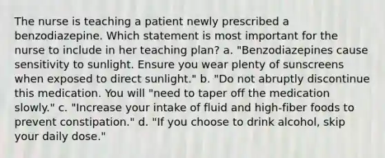 The nurse is teaching a patient newly prescribed a benzodiazepine. Which statement is most important for the nurse to include in her teaching plan? a. "Benzodiazepines cause sensitivity to sunlight. Ensure you wear plenty of sunscreens when exposed to direct sunlight." b. "Do not abruptly discontinue this medication. You will "need to taper off the medication slowly." c. "Increase your intake of fluid and high-fiber foods to prevent constipation." d. "If you choose to drink alcohol, skip your daily dose."