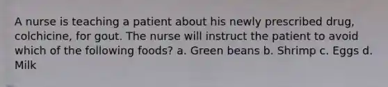 A nurse is teaching a patient about his newly prescribed drug, colchicine, for gout. The nurse will instruct the patient to avoid which of the following foods? a. Green beans b. Shrimp c. Eggs d. Milk