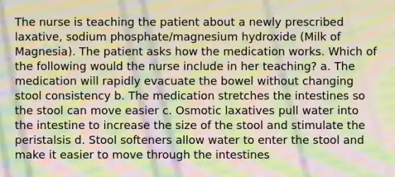 The nurse is teaching the patient about a newly prescribed laxative, sodium phosphate/magnesium hydroxide (Milk of Magnesia). The patient asks how the medication works. Which of the following would the nurse include in her teaching? a. The medication will rapidly evacuate the bowel without changing stool consistency b. The medication stretches the intestines so the stool can move easier c. Osmotic laxatives pull water into the intestine to increase the size of the stool and stimulate the peristalsis d. Stool softeners allow water to enter the stool and make it easier to move through the intestines