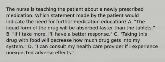 The nurse is teaching the patient about a newly prescribed medication. Which statement made by the patient would indicate the need for further medication education? A. "The liquid form of the drug will be absorbed faster than the tablets." B. "If I take more, I'll have a better response." C. "Taking this drug with food will decrease how much drug gets into my system." D. "I can consult my health care provider if I experience unexpected adverse effects."