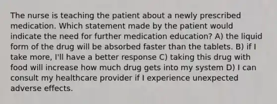 The nurse is teaching the patient about a newly prescribed medication. Which statement made by the patient would indicate the need for further medication education? A) the liquid form of the drug will be absorbed faster than the tablets. B) if I take more, I'll have a better response C) taking this drug with food will increase how much drug gets into my system D) I can consult my healthcare provider if I experience unexpected adverse effects.