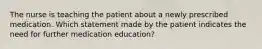 The nurse is teaching the patient about a newly prescribed medication. Which statement made by the patient indicates the need for further medication education?