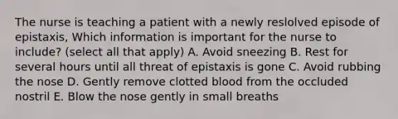 The nurse is teaching a patient with a newly reslolved episode of epistaxis, Which information is important for the nurse to include? (select all that apply) A. Avoid sneezing B. Rest for several hours until all threat of epistaxis is gone C. Avoid rubbing the nose D. Gently remove clotted blood from the occluded nostril E. Blow the nose gently in small breaths