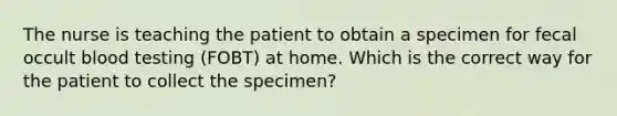 The nurse is teaching the patient to obtain a specimen for fecal occult blood testing (FOBT) at home. Which is the correct way for the patient to collect the specimen?