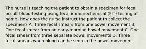 The nurse is teaching the patient to obtain a specimen for fecal occult blood testing using fecal immunochemical (FIT) testing at home. How does the nurse instruct the patient to collect the specimen? A. Three fecal smears from one bowel movement B. One fecal smear from an early-morning bowel movement C. One fecal smear from three separate bowel movements D. Three fecal smears when blood can be seen in the bowel movement