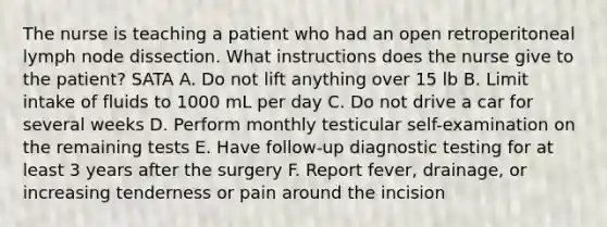 The nurse is teaching a patient who had an open retroperitoneal lymph node dissection. What instructions does the nurse give to the patient? SATA A. Do not lift anything over 15 lb B. Limit intake of fluids to 1000 mL per day C. Do not drive a car for several weeks D. Perform monthly testicular self-examination on the remaining tests E. Have follow-up <a href='https://www.questionai.com/knowledge/koBMwDEyyl-diagnostic-testing' class='anchor-knowledge'>diagnostic testing</a> for at least 3 years after the surgery F. Report fever, drainage, or increasing tenderness or pain around the incision