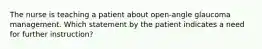 The nurse is teaching a patient about open-angle glaucoma management. Which statement by the patient indicates a need for further instruction?