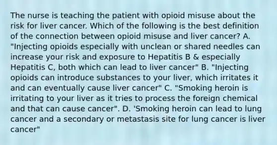 The nurse is teaching the patient with opioid misuse about the risk for liver cancer. Which of the following is the best definition of the connection between opioid misuse and liver cancer? A. "Injecting opioids especially with unclean or shared needles can increase your risk and exposure to Hepatitis B & especially Hepatitis C, both which can lead to liver cancer" B. "Injecting opioids can introduce substances to your liver, which irritates it and can eventually cause liver cancer" C. "Smoking heroin is irritating to your liver as it tries to process the foreign chemical and that can cause cancer". D. 'Smoking heroin can lead to lung cancer and a secondary or metastasis site for lung cancer is liver cancer"