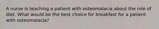 A nurse is teaching a patient with osteomalacia about the role of diet. What would be the best choice for breakfast for a patient with osteomalacia?