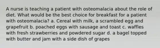 A nurse is teaching a patient with osteomalacia about the role of diet. What would be the best choice for breakfast for a patient with osteomalacia? a. Cereal with milk, a scrambled egg and grapefruit b. poached eggs with sausage and toast c. waffles with fresh strawberries and powdered sugar d. a bagel topped with butter and jam with a side dish of grapes