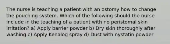 The nurse is teaching a patient with an ostomy how to change the pouching system. Which of the following should the nurse include in the teaching of a patient with no peristomal skin irritation? a) Apply barrier powder b) Dry skin thoroughly after washing c) Apply Kenalog spray d) Dust with nystatin powder