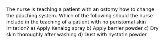 The nurse is teaching a patient with an ostomy how to change the pouching system. Which of the following should the nurse include in the teaching of a patient with no peristomal skin irritation? a) Apply Kenalog spray b) Apply barrier powder c) Dry skin thoroughly after washing d) Dust with nystatin powder