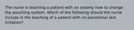 The nurse is teaching a patient with an ostomy how to change the pouching system. Which of the following should the nurse include in the teaching of a patient with no peristomal skin irritation?