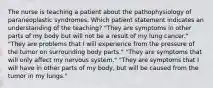 The nurse is teaching a patient about the pathophysiology of paraneoplastic syndromes. Which patient statement indicates an understanding of the teaching? "They are symptoms in other parts of my body but will not be a result of my lung cancer." "They are problems that I will experience from the pressure of the tumor on surrounding body parts." "They are symptoms that will only affect my nervous system." "They are symptoms that I will have in other parts of my body, but will be caused from the tumor in my lungs."