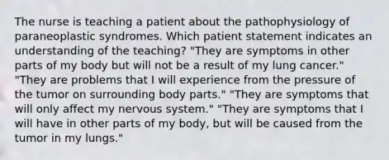 The nurse is teaching a patient about the pathophysiology of paraneoplastic syndromes. Which patient statement indicates an understanding of the teaching? "They are symptoms in other parts of my body but will not be a result of my lung cancer." "They are problems that I will experience from the pressure of the tumor on surrounding body parts." "They are symptoms that will only affect my nervous system." "They are symptoms that I will have in other parts of my body, but will be caused from the tumor in my lungs."