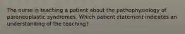 The nurse is teaching a patient about the pathophysiology of paraneoplastic syndromes. Which patient statement indicates an understanding of the teaching?