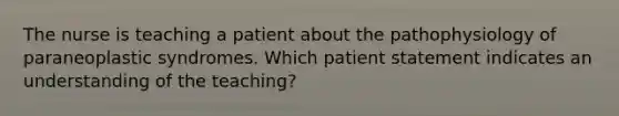 The nurse is teaching a patient about the pathophysiology of paraneoplastic syndromes. Which patient statement indicates an understanding of the teaching?