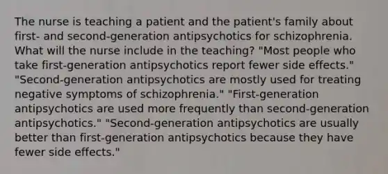 The nurse is teaching a patient and the patient's family about first- and second-generation antipsychotics for schizophrenia. What will the nurse include in the teaching? "Most people who take first-generation antipsychotics report fewer side effects." "Second-generation antipsychotics are mostly used for treating negative symptoms of schizophrenia." "First-generation antipsychotics are used more frequently than second-generation antipsychotics." "Second-generation antipsychotics are usually better than first-generation antipsychotics because they have fewer side effects."