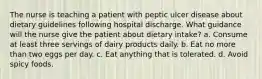 The nurse is teaching a patient with peptic ulcer disease about dietary guidelines following hospital discharge. What guidance will the nurse give the patient about dietary intake? a. Consume at least three servings of dairy products daily. b. Eat no more than two eggs per day. c. Eat anything that is tolerated. d. Avoid spicy foods.